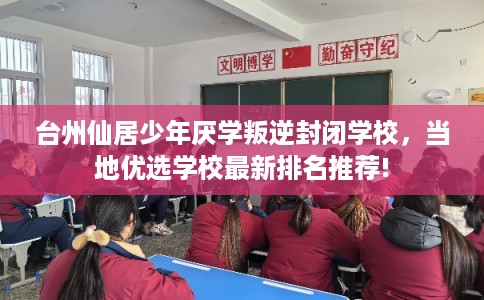 台州仙居少年厌学叛逆封闭学校，当地优选学校最新排名推荐!