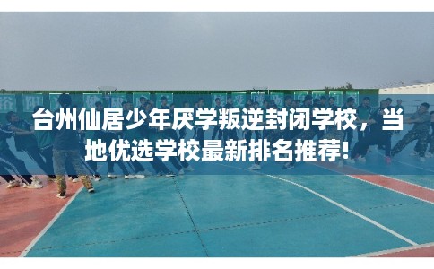 台州仙居少年厌学叛逆封闭学校，当地优选学校最新排名推荐!