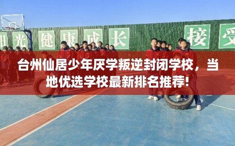 台州仙居少年厌学叛逆封闭学校，当地优选学校最新排名推荐!