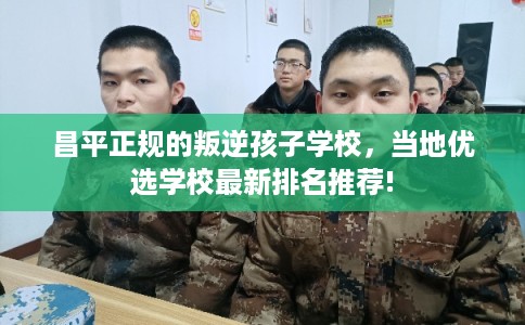 昌平正规的叛逆孩子学校，当地优选学校最新排名推荐!