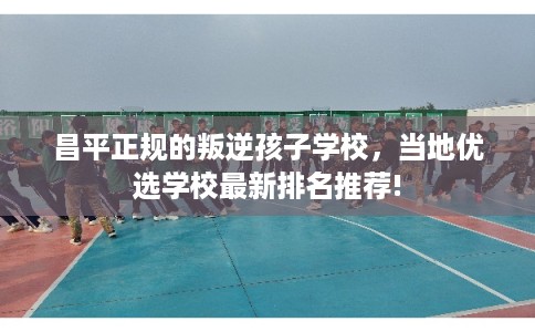 昌平正规的叛逆孩子学校，当地优选学校最新排名推荐!