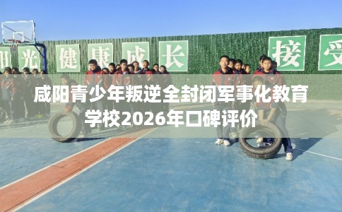 咸阳青少年叛逆全封闭军事化教育学校2026年口碑评价