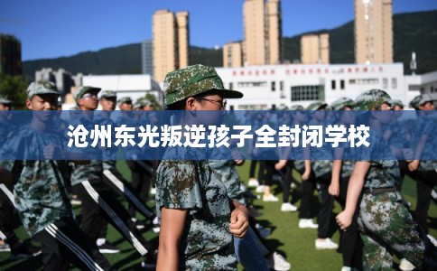 沧州东光叛逆孩子全封闭学校