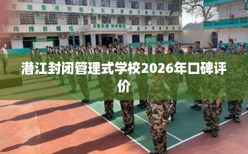 潜江封闭管理式学校2026年口碑评价