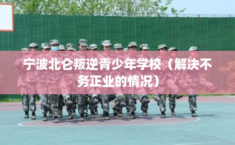宁波北仑叛逆青少年学校（解决不务正业的情况）