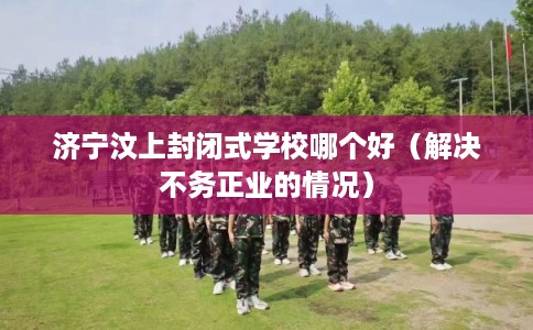 济宁汶上封闭式学校哪个好（解决不务正业的情况）