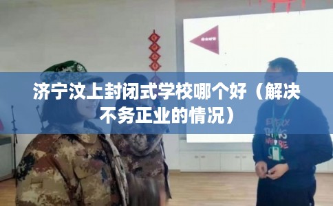 济宁汶上封闭式学校哪个好（解决不务正业的情况）