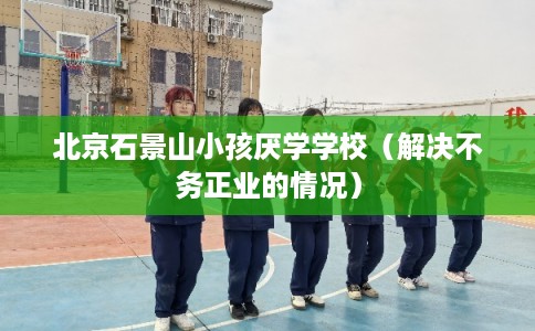 北京石景山小孩厌学学校（解决不务正业的情况）