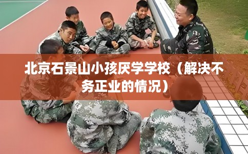 北京石景山小孩厌学学校（解决不务正业的情况）
