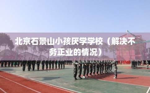 北京石景山小孩厌学学校（解决不务正业的情况）