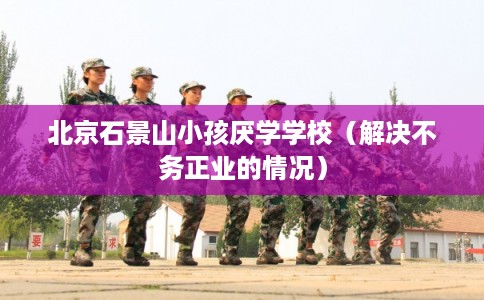 北京石景山小孩厌学学校（解决不务正业的情况）