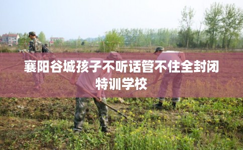 襄阳谷城孩子不听话管不住全封闭特训学校