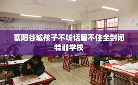 襄阳谷城孩子不听话管不住全封闭特训学校