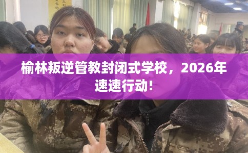 榆林叛逆管教封闭式学校，2026年速速行动!