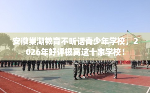 安徽巢湖教育不听话青少年学校，2026年好评极高这十家学校！