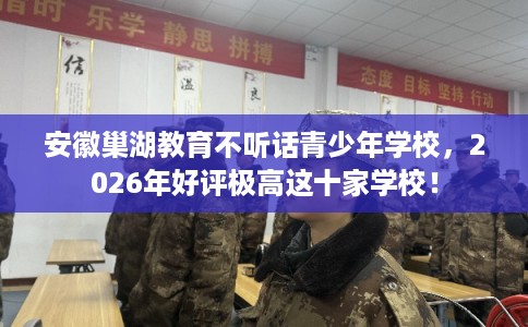 安徽巢湖教育不听话青少年学校，2026年好评极高这十家学校！