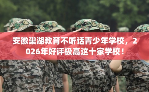 安徽巢湖教育不听话青少年学校，2026年好评极高这十家学校！