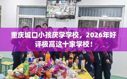 重庆城口小孩厌学学校，2026年好评极高这十家学校！