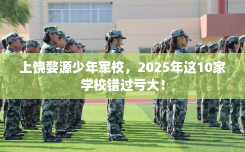 上饶婺源少年军校,2025年这10家学校错过亏大! 上饶婺源少年军校,2025年这10家学校错过亏大!