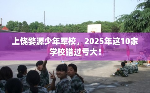 上饶婺源少年军校,2025年这10家学校错过亏大! 上饶婺源少年军校,2025年这10家学校错过亏大!