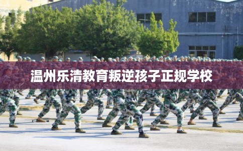 温州乐清教育叛逆孩子正规学校