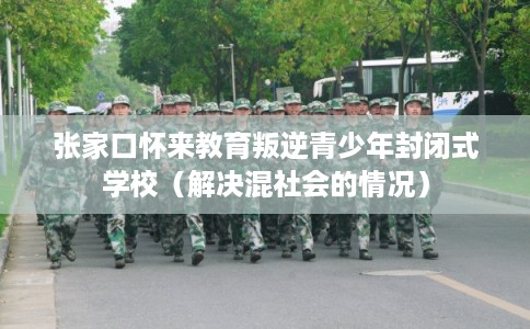 张家口怀来教育叛逆青少年封闭式学校（解决混社会的情况）