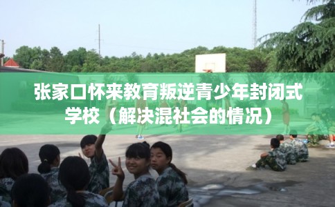 张家口怀来教育叛逆青少年封闭式学校（解决混社会的情况）