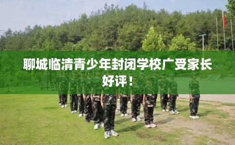 聊城临清青少年封闭学校广受家长好评！
