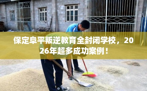 保定阜平叛逆教育全封闭学校，2026年超多成功案例！