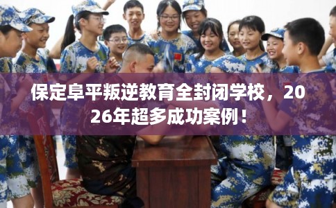 保定阜平叛逆教育全封闭学校，2026年超多成功案例！
