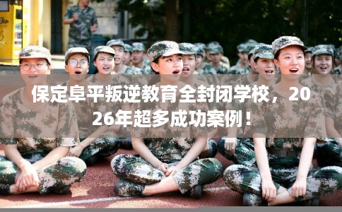 保定阜平叛逆教育全封闭学校，2026年超多成功案例！