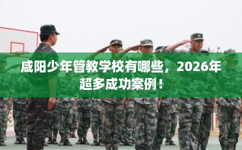 咸阳少年管教学校有哪些，2026年超多成功案例！