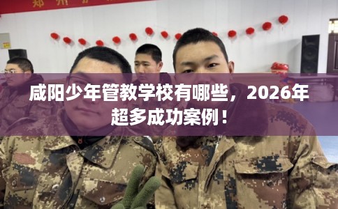咸阳少年管教学校有哪些，2026年超多成功案例！