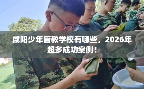 咸阳少年管教学校有哪些，2026年超多成功案例！