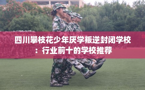 四川攀枝花少年厌学叛逆封闭学校：行业前十的学校推荐