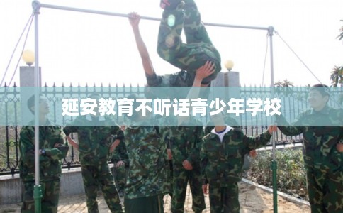 延安教育不听话青少年学校