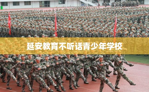 延安教育不听话青少年学校