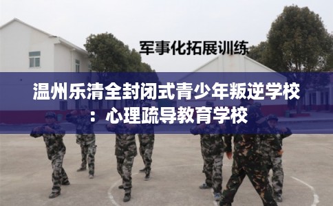 温州乐清全封闭式青少年叛逆学校：心理疏导教育学校