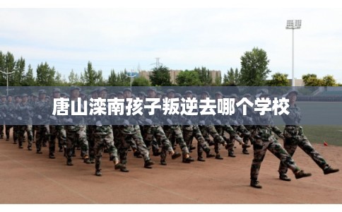 唐山滦南孩子叛逆去哪个学校
