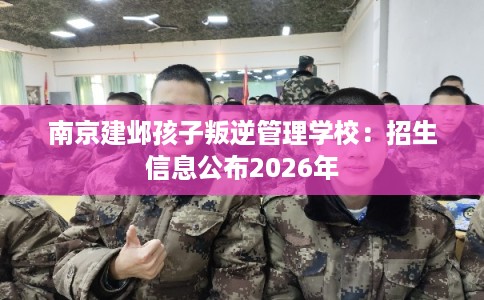 南京建邺孩子叛逆管理学校：招生信息公布2026年