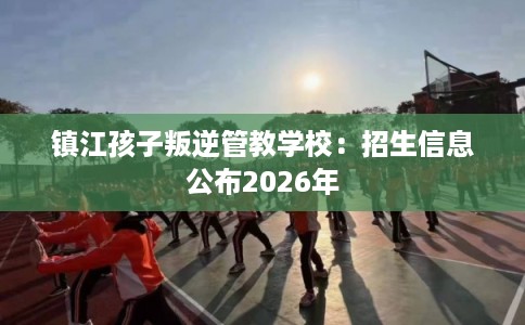 镇江孩子叛逆管教学校：招生信息公布2026年