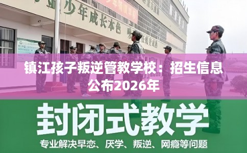 镇江孩子叛逆管教学校：招生信息公布2026年