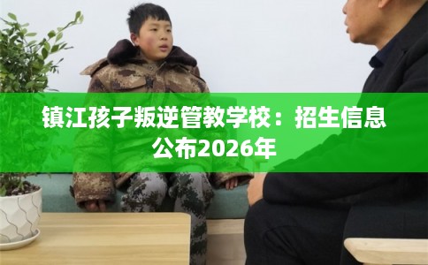 镇江孩子叛逆管教学校：招生信息公布2026年