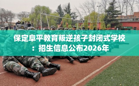 保定阜平教育叛逆孩子封闭式学校：招生信息公布2026年