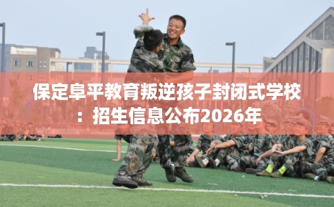 保定阜平教育叛逆孩子封闭式学校：招生信息公布2026年