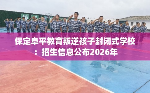 保定阜平教育叛逆孩子封闭式学校：招生信息公布2026年