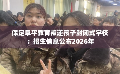 保定阜平教育叛逆孩子封闭式学校：招生信息公布2026年