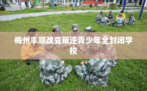 梅州丰顺改变叛逆青少年全封闭学校