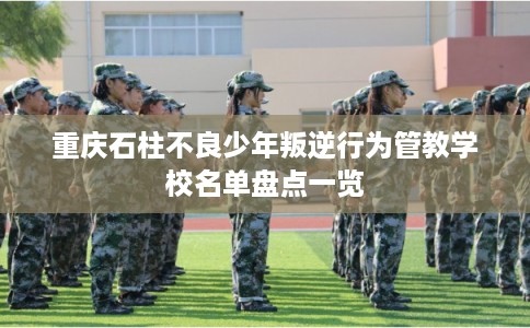 重庆石柱不良少年叛逆行为管教学校名单盘点一览