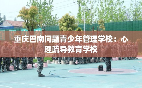 重庆巴南问题青少年管理学校:心理疏导教育学校 重庆巴南问题青少年管理学校:心理疏导教育学校